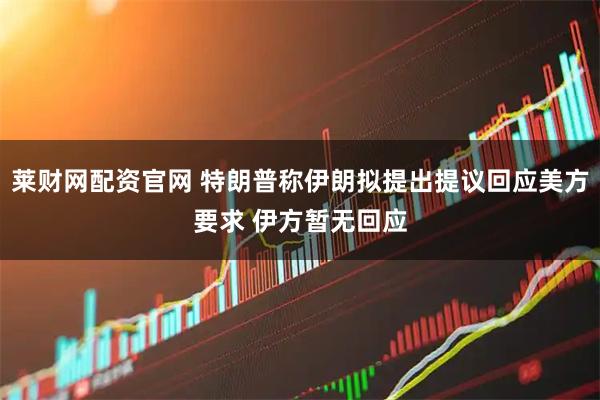 莱财网配资官网 特朗普称伊朗拟提出提议回应美方要求 伊方暂无回应