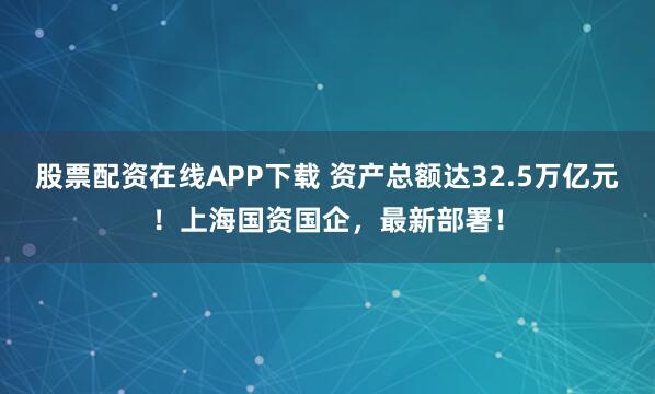 股票配资在线APP下载 资产总额达32.5万亿元！上海国资国企，最新部署！