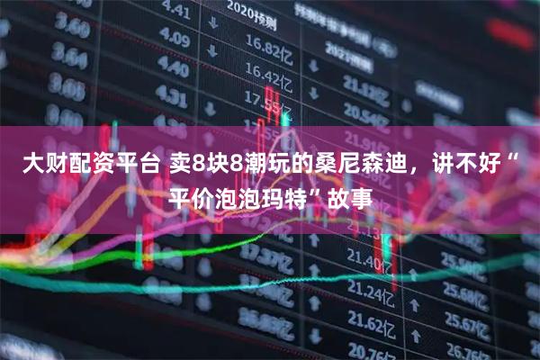 大财配资平台 卖8块8潮玩的桑尼森迪，讲不好“平价泡泡玛特”故事