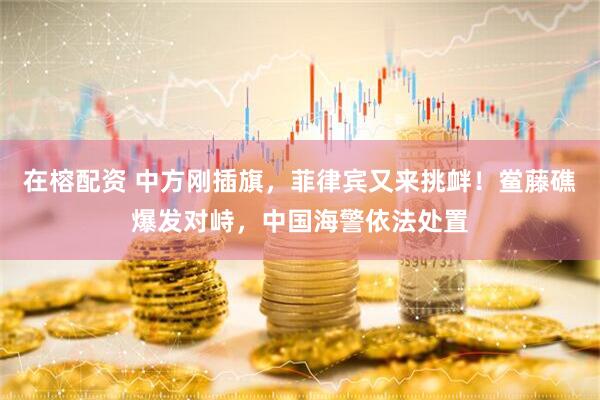 在榕配资 中方刚插旗，菲律宾又来挑衅！鲎藤礁爆发对峙，中国海警依法处置