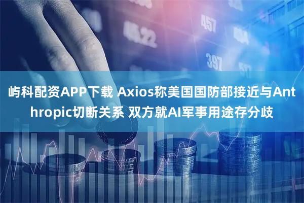 屿科配资APP下载 Axios称美国国防部接近与Anthropic切断关系 双方就AI军事用途存分歧